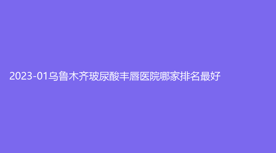 2023-01烏魯木齊玻尿酸豐唇醫(yī)院哪家排名好？