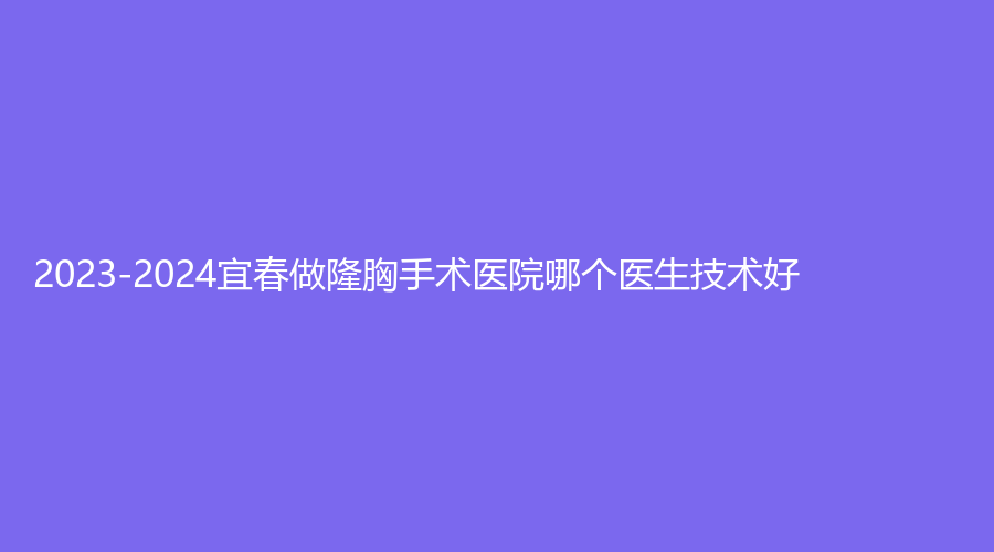 2023-2024宜春做隆胸手術(shù)醫(yī)院哪個(gè)醫(yī)生技術(shù)好？