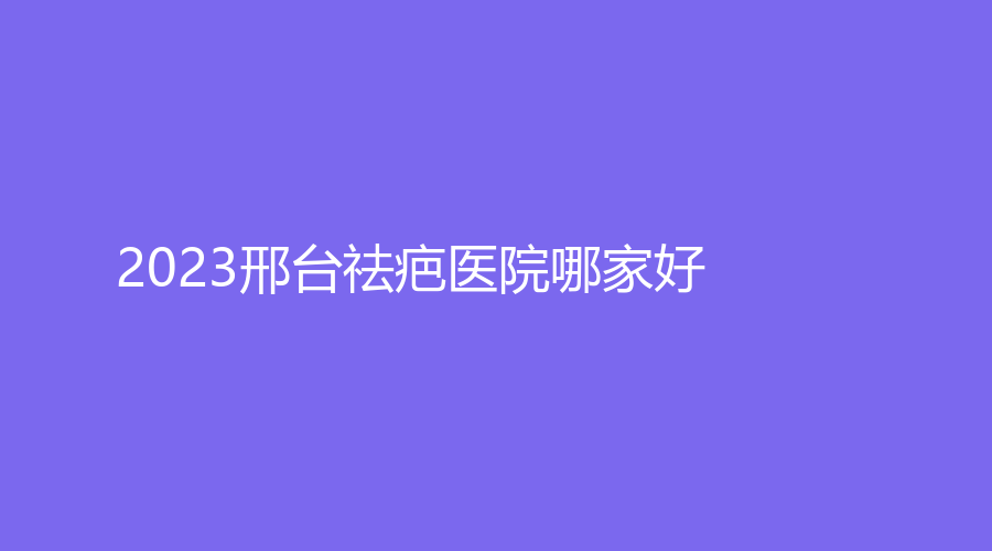 2023邢臺(tái)祛疤醫(yī)院哪家好？