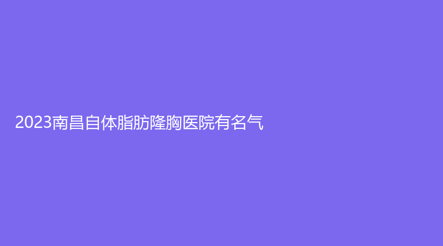 2023南昌自體脂肪隆胸醫(yī)院有名氣？江西省人民醫(yī)院外科、亭美、星妍等機構(gòu)穩(wěn)