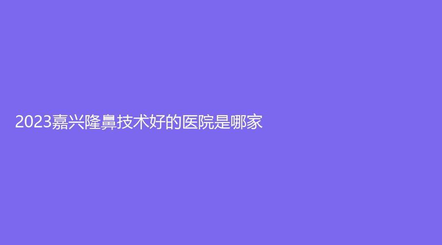 2023嘉興隆鼻技術(shù)好的醫(yī)院是哪家？