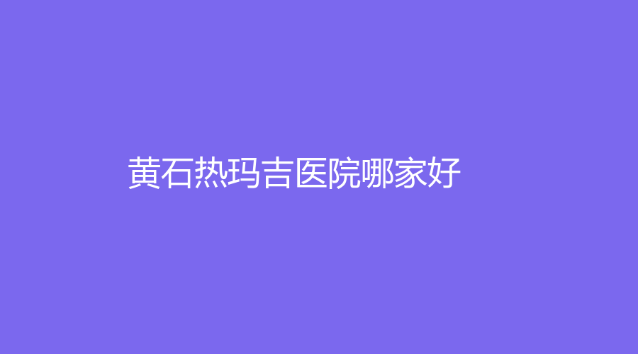 黃石熱瑪吉醫(yī)院哪家好？初顏診所、名流、普仁醫(yī)院科等機構哪個效果好？