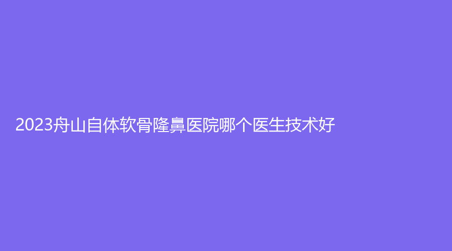 2023舟山自體軟骨隆鼻醫(yī)院哪個醫(yī)生技術好？