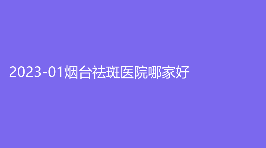 2023-01煙臺(tái)祛斑醫(yī)院哪家好？蒂雅診所、壹美天成、櫻美等機(jī)構(gòu)哪個(gè)便宜？