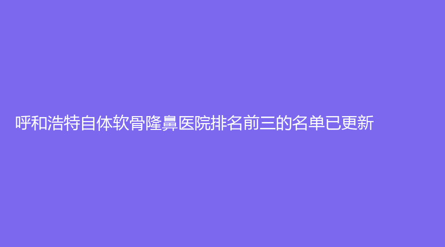 呼和浩特自體軟骨隆鼻醫(yī)院排名前三的名單已更新！內(nèi)蒙古慕顏、崔大夫、汝森