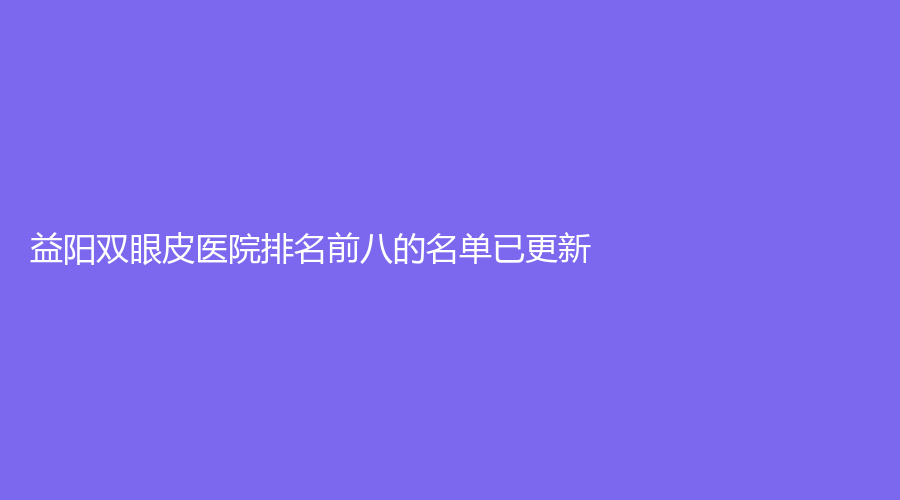 益陽雙眼皮醫(yī)院排名前八的名單已更新！市人民醫(yī)院醫(yī)學(xué)科、市中心醫(yī)院科、愛