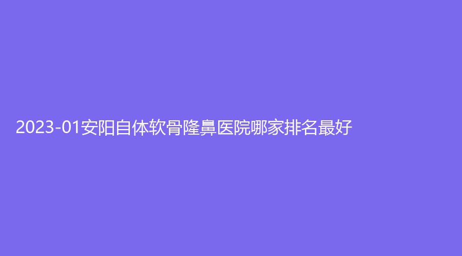 2023-01安陽(yáng)自體軟骨隆鼻醫(yī)院哪家排名好？