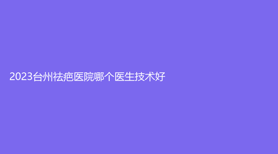 2023臺(tái)州祛疤醫(yī)院哪個(gè)醫(yī)生技術(shù)好？菲特診所、京蓉、博雅美惠等機(jī)構(gòu)哪家技術(shù)好？