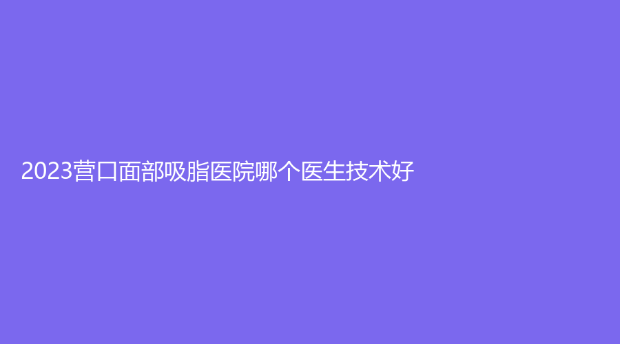 2023營口面部吸脂醫(yī)院哪個(gè)醫(yī)生技術(shù)好？