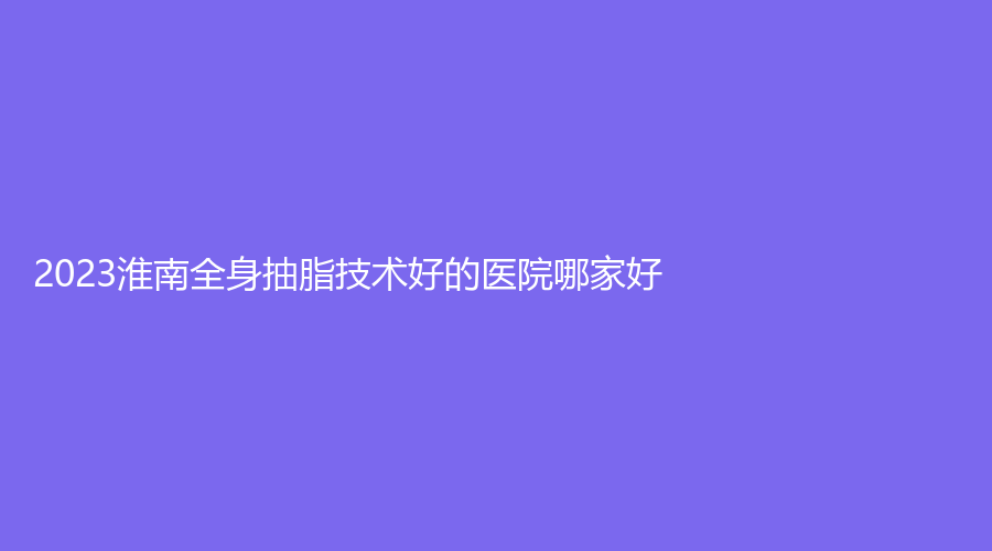 2023淮南全身抽脂技術(shù)好的醫(yī)院哪家好？麗顏、凱婷美琪、市第一人民醫(yī)院燒傷