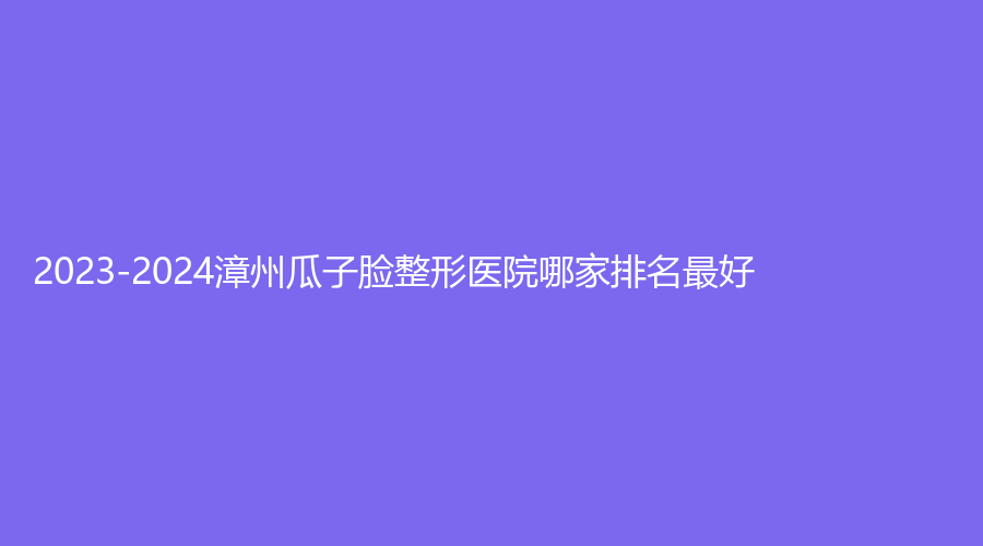 2023-2024漳州瓜子臉整形醫(yī)院哪家排名好？