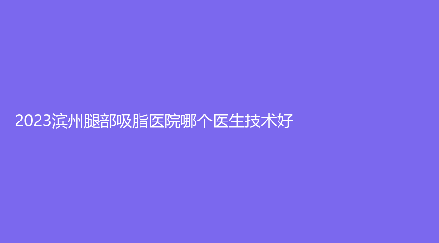 2023濱州腿部吸脂醫(yī)院哪個(gè)醫(yī)生技術(shù)好？曦朵華美、濱城方超診所、沾化縣人民醫(yī)院科等機(jī)構(gòu)哪個(gè)效果好？