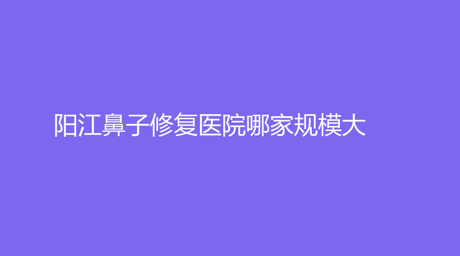 陽江鼻子修復(fù)醫(yī)院哪家規(guī)模大？南南致美診所、陽春苑洪雷診所、市人民醫(yī)院燒傷外科等機構(gòu)哪家便宜？