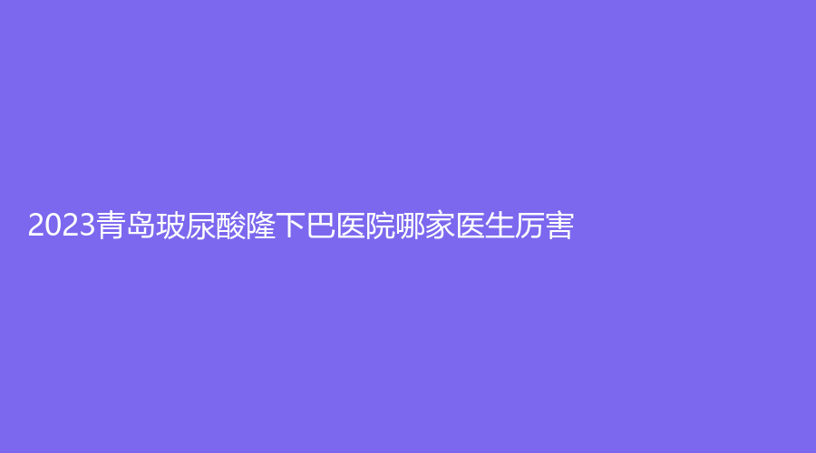 2023青島玻尿酸隆下巴醫(yī)院哪家醫(yī)生厲害？