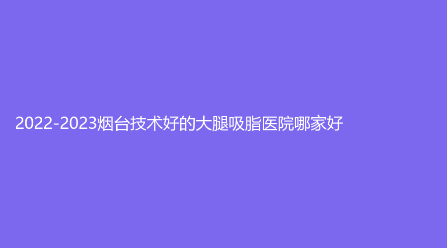 2022-2023煙臺(tái)技術(shù)好的大腿吸脂醫(yī)院哪家好？知顏、平平診所、新面孔診所等機(jī)構(gòu)