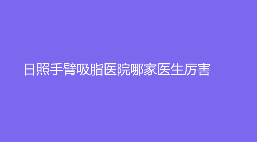 日照手臂吸脂醫(yī)院哪家醫(yī)生厲害？仁愛醫(yī)院科、美林苑、賽特診所等機構(gòu)哪個便宜？