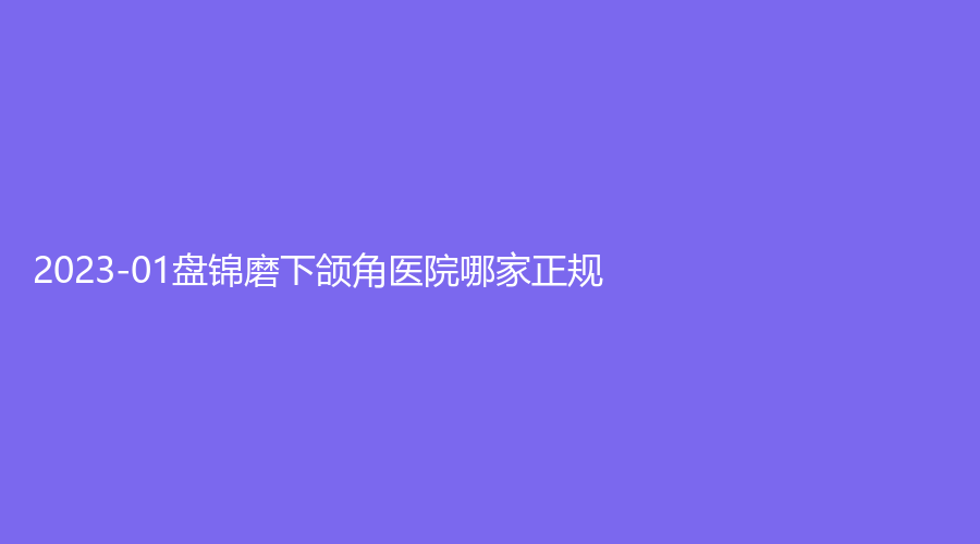 2023-01盤錦磨下頜角醫(yī)院哪家正規(guī)？馥安醫(yī)院外科、韓后診所、大洼卉妮診所等