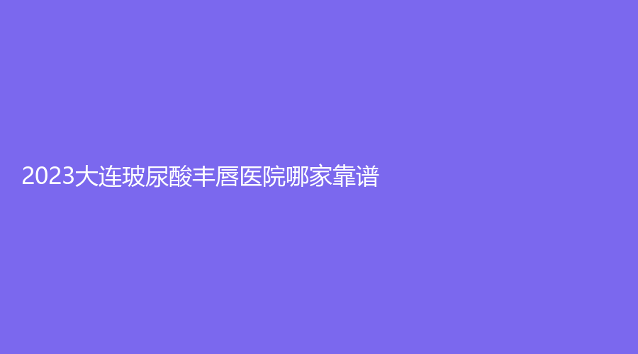 2023大連玻尿酸豐唇醫(yī)院哪家靠譜？王艇星海診所、石濤診所、康橋等機(jī)構(gòu)不負(fù)