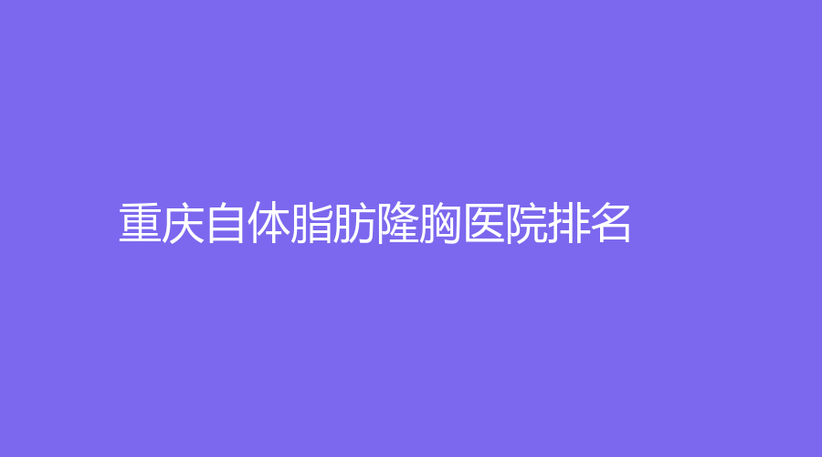 重慶自體脂肪隆胸醫(yī)院哪家技術(shù)好？軍科、西南醫(yī)院科醫(yī)院、軍美醫(yī)院等機構(gòu)哪家便宜？
