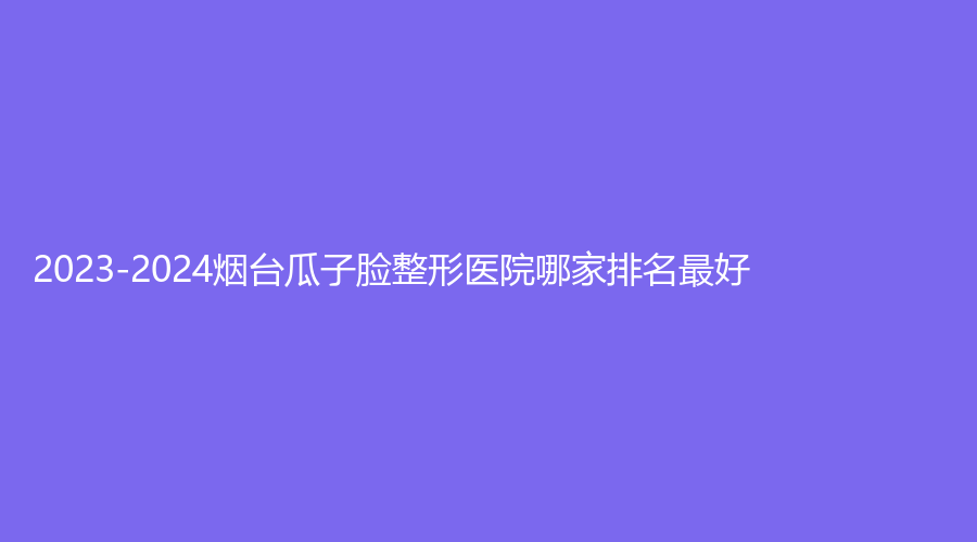 2023-2024煙臺(tái)瓜子臉整形醫(yī)院哪家排名好？