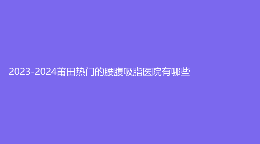 2023-2024莆田熱門的腰腹吸脂醫(yī)院有哪些？維納斯、瑞麗、涵江醫(yī)院科等機構不負