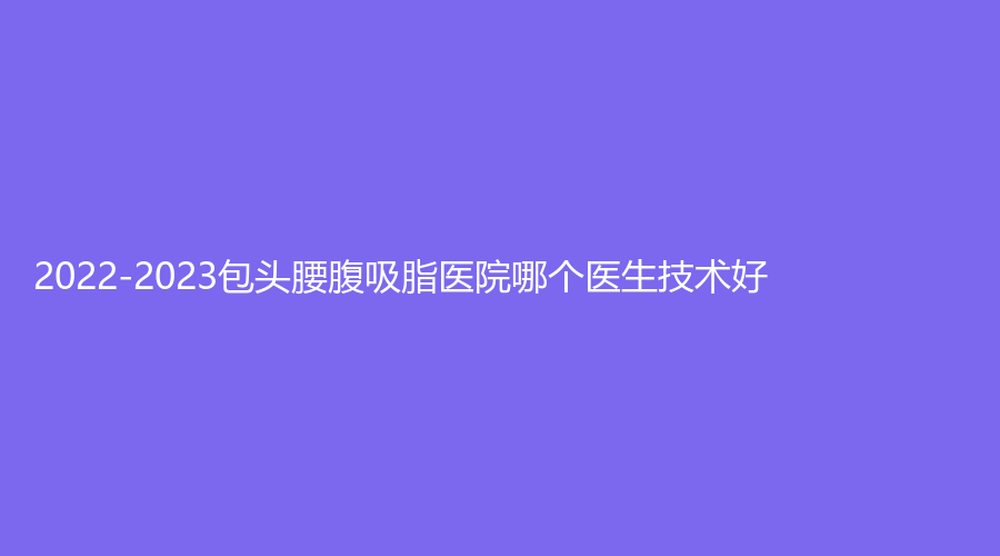 2022-2023包頭腰腹吸脂醫(yī)院哪個(gè)醫(yī)生技術(shù)好？