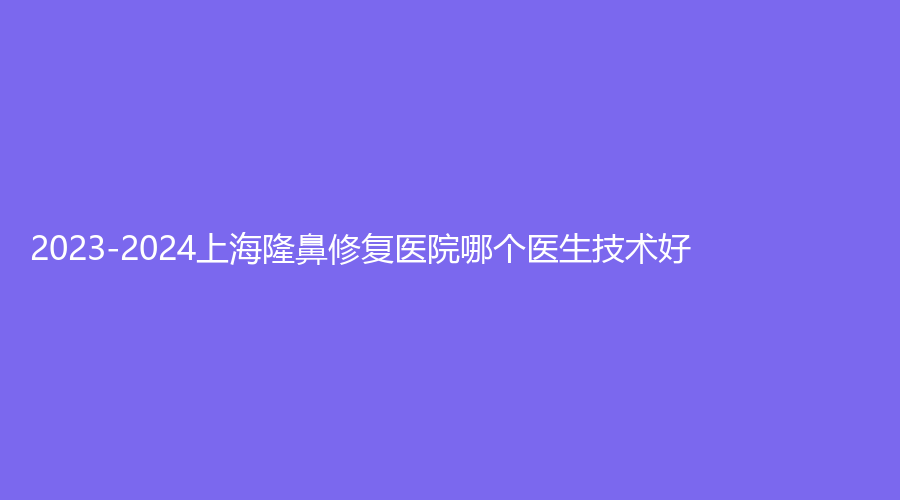 2023-2024上海隆鼻修復(fù)醫(yī)院哪個醫(yī)生技術(shù)好？醫(yī)顏、晨希、韓嘯等機構(gòu)倍受青睞！