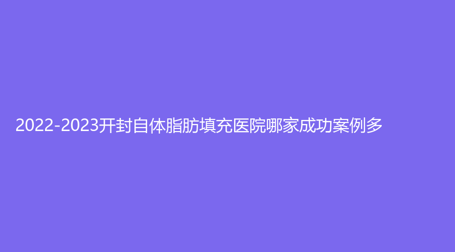 2022-2023開封自體脂肪填充醫(yī)院哪家成功案例多？市鼓樓醫(yī)院中心、孔令辛診所、