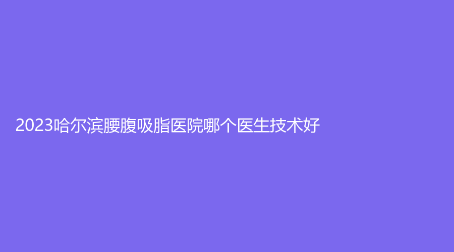 2023哈爾濱腰腹吸脂醫(yī)院哪個(gè)醫(yī)生技術(shù)好？