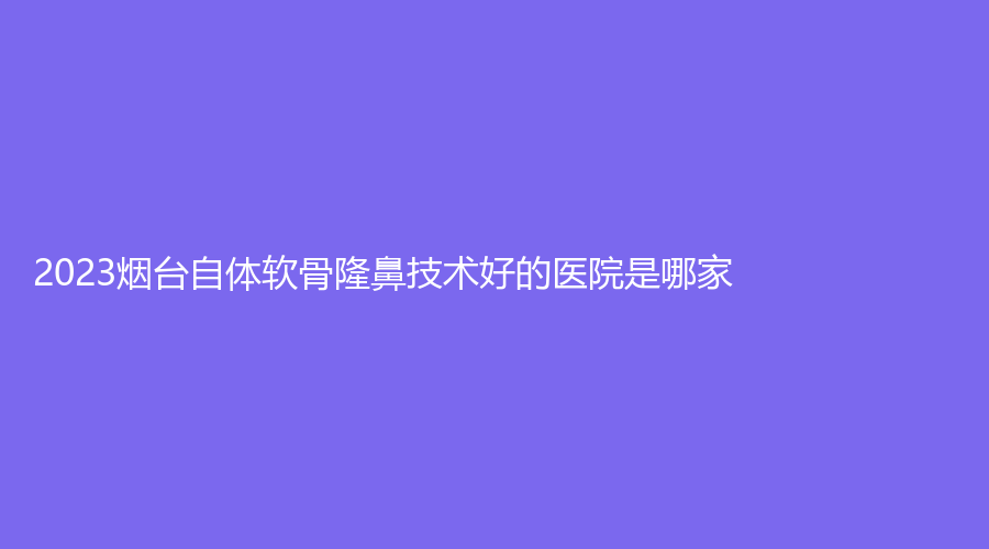 2023煙臺(tái)自體軟骨隆鼻技術(shù)好的醫(yī)院是哪家？青韓、爾晨診所、綠葉愛麗美等機(jī)構(gòu)哪家便宜？