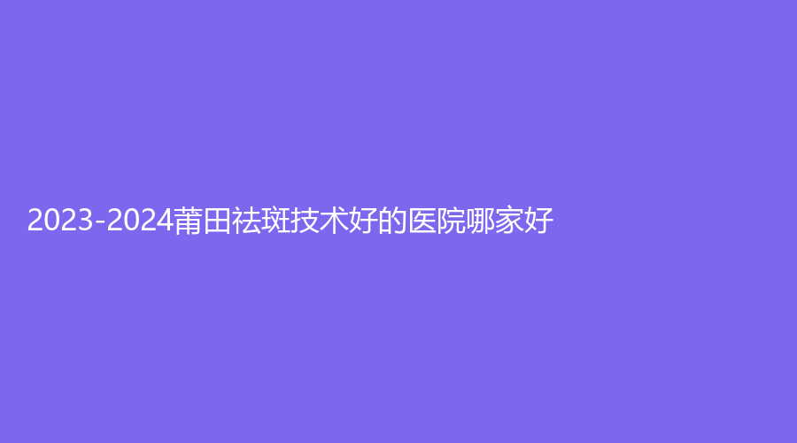 2023-2024莆田祛斑技術(shù)好的醫(yī)院哪家好？