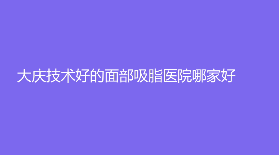 大慶技術(shù)好的面部吸脂醫(yī)院哪家好？姜紅云、立糧診所、油田總醫(yī)院科等機構(gòu)哪個專業(yè)？