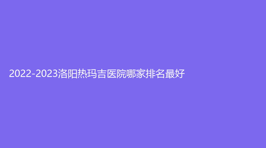 2022-2023洛陽熱瑪吉醫(yī)院哪家排名好？