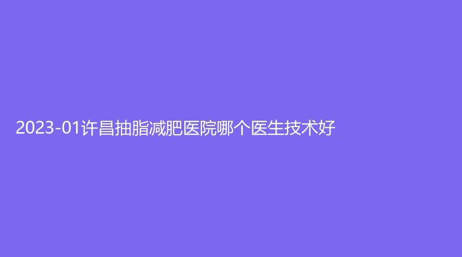 2023-01許昌抽脂減肥醫(yī)院哪個(gè)醫(yī)生技術(shù)好？