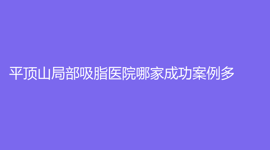 平頂山局部吸脂醫(yī)院哪家成功案例多？友誼袁東診所、安一峰醫(yī)學(xué)、汝州臻美等機(jī)構(gòu)位列前五！
