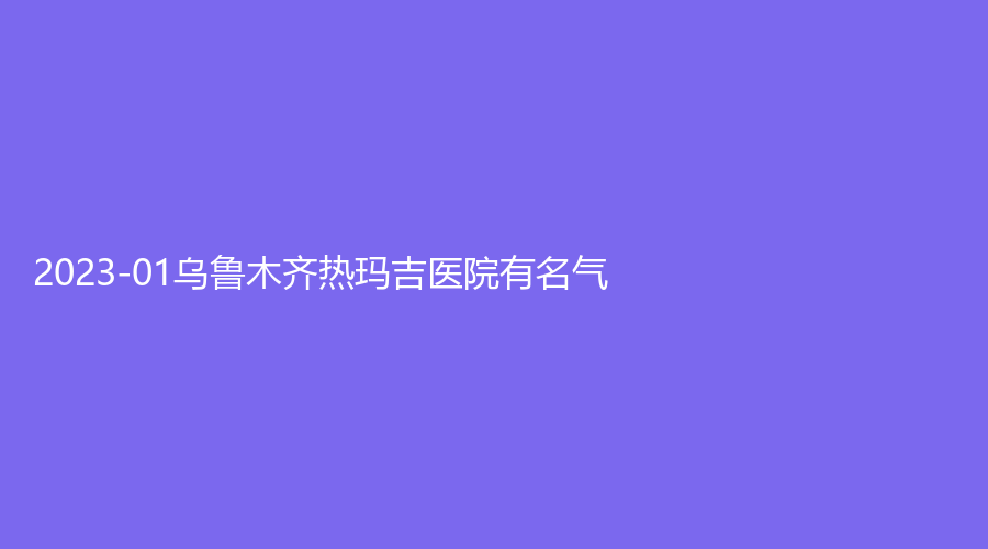 2023-01烏魯木齊熱瑪吉醫(yī)院有名氣？伊麗莎白、李雪梅診所、文艷診所等機構哪個便宜？