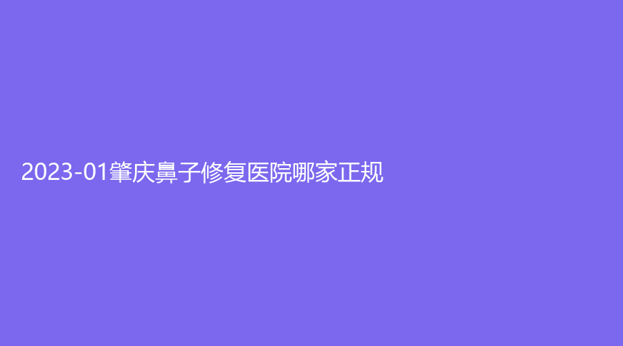 2023-01肇慶鼻子修復(fù)醫(yī)院哪家正規(guī)？西江醫(yī)院科、柏悅、艾美等機構(gòu)好評如潮！