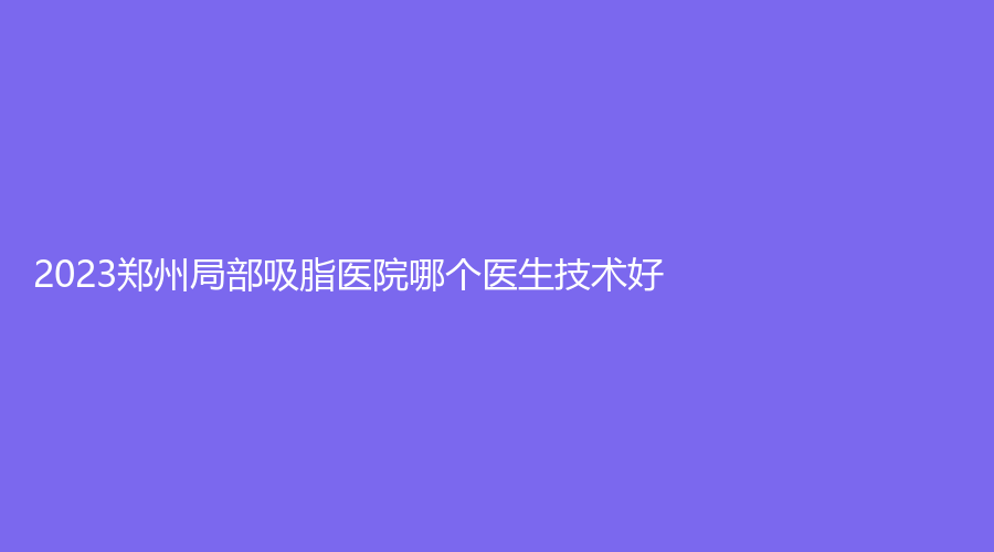 2023鄭州局部吸脂醫(yī)院哪個(gè)醫(yī)生技術(shù)好？美麗之星、芳藝、星慧（星藝）診所等