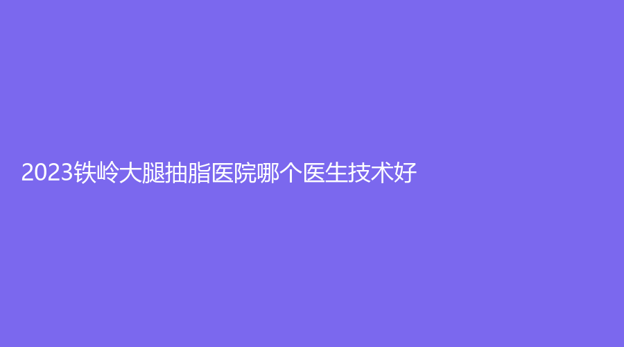 2023鐵嶺大腿抽脂醫(yī)院哪個醫(yī)生技術好？調(diào)兵山張濤外科診所、德爾美客、縣中心醫(yī)院科等機構好評如潮！