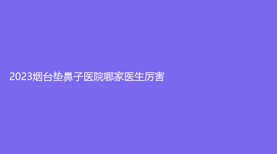 2023煙臺墊鼻子醫(yī)院哪家醫(yī)生厲害？