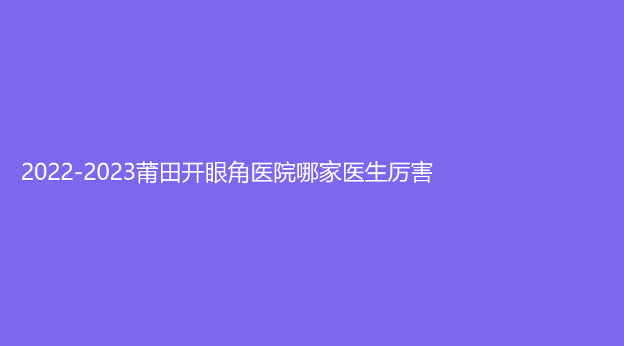 2022-2023莆田開眼角醫(yī)院哪家醫(yī)生厲害？瑞麗、振南（奐星）診所、95醫(yī)院外科等