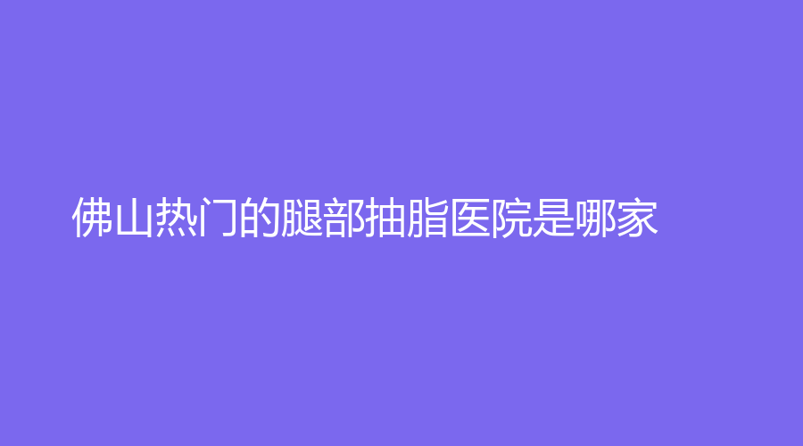 佛山熱門的腿部抽脂醫(yī)院是哪家？顏植、健凱科、施亮牙科診所等機(jī)構(gòu)榜上有名