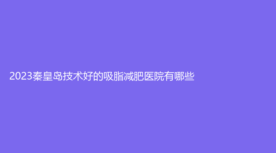 2023秦皇島技術(shù)好的吸脂減肥醫(yī)院有哪些？