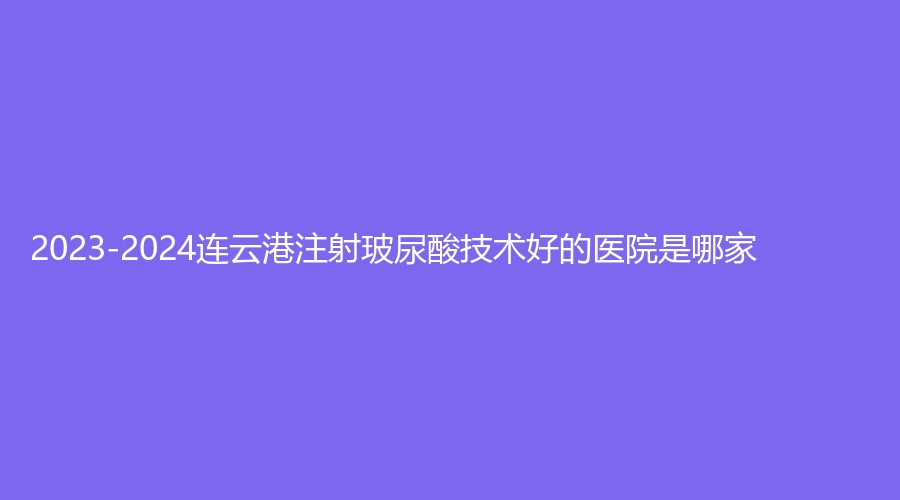 2023-2024連云港注射玻尿酸技術(shù)好的醫(yī)院是哪家？媚眼、睿熙、美締診所等機(jī)構(gòu)上