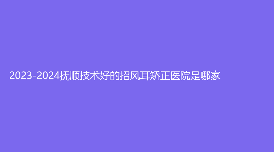 2023-2024撫順技術(shù)好的招風(fēng)耳矯正醫(yī)院是哪家？