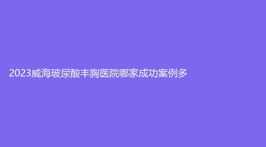 2023威海玻尿酸豐胸醫(yī)院哪家成功案例多？克拉診所、孫玉診所、星范董立鵬等機構哪家好？