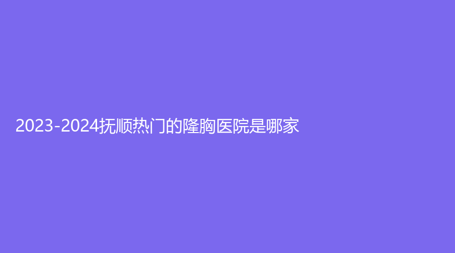 2023-2024撫順熱門的隆胸醫(yī)院是哪家？于晶科診所、陽(yáng)光、源泰診所等機(jī)構(gòu)很受歡