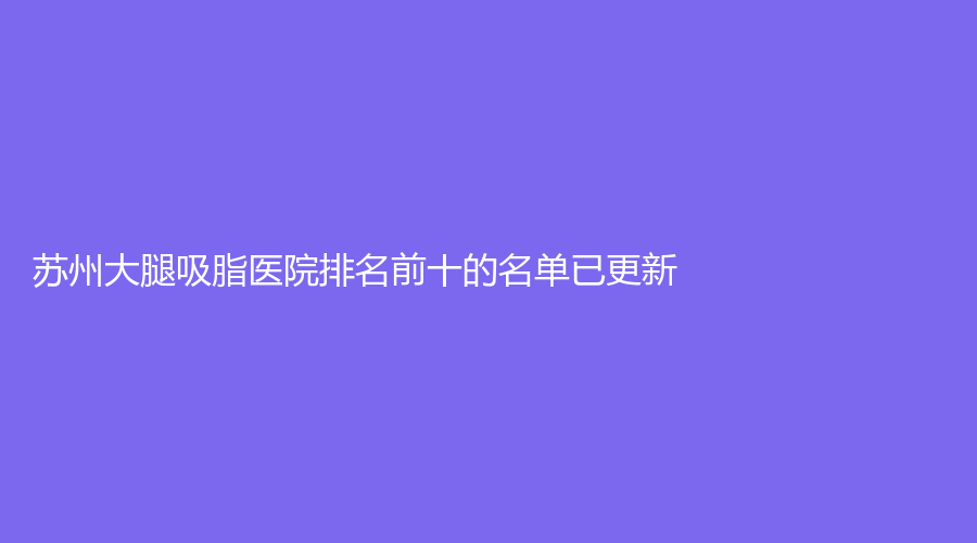 蘇州大腿吸脂醫(yī)院排名前十的名單已更新！恩美診所、美立方診所、星范等機構(gòu)