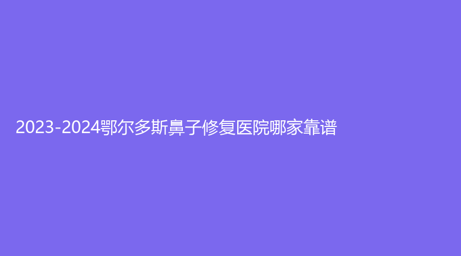 2023-2024鄂爾多斯鼻子修復(fù)醫(yī)院哪家靠譜？