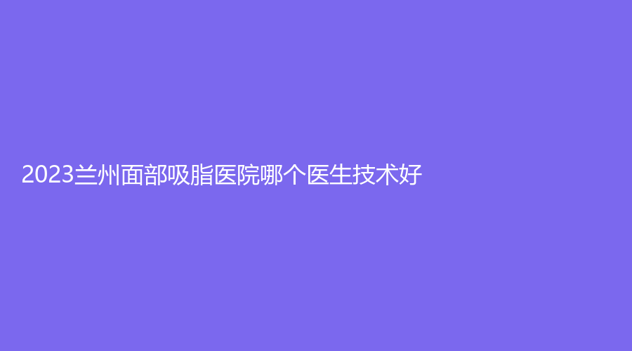 2023蘭州面部吸脂醫(yī)院哪個醫(yī)生技術(shù)好？